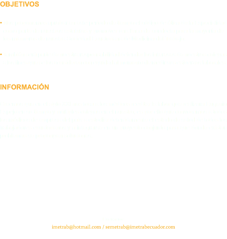 OBJETIVOS • Nos proponemos aprobar en este periodo de tiempo el código de ética de la Especialidad como parte de nuestros estatutos y promover una línea de conducta para la mayoría de los miembros de nuestra Sociedad Ecuatoriana de Medicina del Trabajo. • También será parte de nuestra responsabilidad defender los intereses de nuestros colegas a los fines que se los consideren con equidad al momento de medir sus esfuerzos laborales. INFORMACIÓN Creemos que en el siglo XXl nos toca a los médicos reeditar la labor que realizara Eugenio Espejo en su tiempo y múltiples colegas en el nuestro, es por ello que convocamos a todos los médicos de empresa del país a estudiar detenidamente el estado de salud de todos los trabajadores ecuatorianos y a integrarse en un proyecto conjunto para que donde existan problemas se propongan soluciones. Contactos imetrab@hotmail.com / semetrab@imetrabecuador.com 