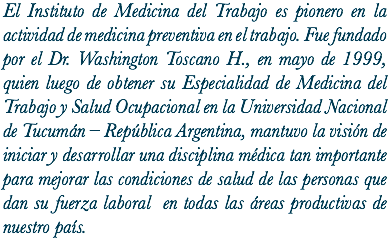 El Instituto de Medicina del Trabajo es pionero en la actividad de medicina preventiva en el trabajo. Fue fundado por el Dr. Washington Toscano H., en mayo de 1999, quien luego de obtener su Especialidad de Medicina del Trabajo y Salud Ocupacional en la Universidad Nacional de Tucumán – República Argentina, mantuvo la visión de iniciar y desarrollar una disciplina médica tan importante para mejorar las condiciones de salud de las personas que dan su fuerza laboral en todas las áreas productivas de nuestro país.