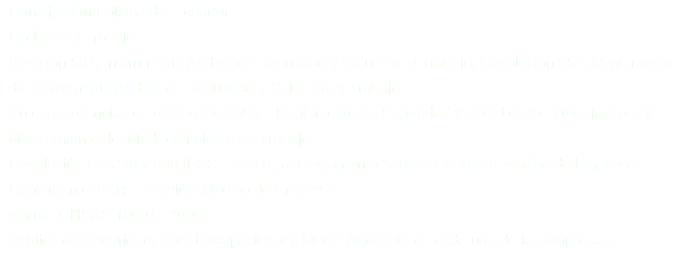 • Constitución Política del Ecuador
• Código del Trabajo
• Decisión 584, Instrumento Andino de Seguridad y Salud en el Trabajo, Resolución 957, Reglamento del Instrumento Andino de Seguridad y Salud en el Trabajo.
• En concordancia con el Decreto 2393 – Reglamento de Seguridad y Salud de los Trabajadores y Mejoramiento del Medio Ambiente de Trabajo.
• Resolución CS 330 y 390 IESS – SGRT, al Reglamento 1404 del Servicio Médico de Empresa.
• Reglamento 1404 – Servicio Médico de Empresa
• Norma OHSAS 18001 : 2008
• Política de Seguridad, Salud Ocupacional y Medio Ambiente de cada una de las empresas.
