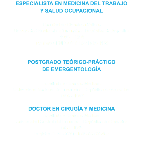 ESPECIALISTA EN MEDICINA DEL TRABAJO
Y SALUD OCUPACIONAL Facultad de Ciencias Médicas Universidad Nacional de Tucumán – República de Argentina 1995 – 1998 Registro SENESCYT: 1041R-08-1159 POSTGRADO TEÓRICO-PRÁCTICO
DE EMERGENTOLOGÍA Facultad de Ciencias Médicas
Universidad Nacional de Tucumán – República de Argentina 1996 - 1997 DOCTOR EN CIRUGÍA Y MEDICINA
Facultad de Ciencias Médicas
Universidad Central del Ecuador – República del Ecuador
1981- 1988
Registro SENESCYT: 1005-05-653482
