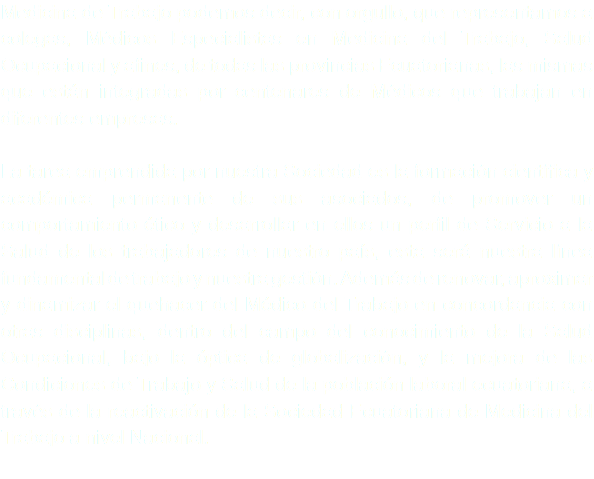 Medicina de Trabajo podemos decir, con orgullo, que representamos a colegas, Médicos Especialistas en Medicina del Trabajo, Salud Ocupacional y afines, de todas las provincias Ecuatorianas, las mismas que están integradas por centenares de Médicos que trabajan en diferentes empresas. La tarea emprendida por nuestra Sociedad es la formación científica y académica permanente de sus asociados, de promover un comportamiento ético y desarrollar en ellos un perfil de Servicio a la Salud de los trabajadores de nuestro país, esta será nuestra línea fundamental de trabajo y nuestra gestión. Además de renovar, aproximar y dinamizar el quehacer del Médico del Trabajo en concordancia con otras disciplinas, dentro del campo del conocimiento de la Salud Ocupacional, bajo la óptica de globalización, y la mejora de las Condiciones de Trabajo y Salud de la población laboral ecuatoriana, a través de la reactivación de la Sociedad Ecuatoriana de Medicina del Trabajo a nivel Nacional. 